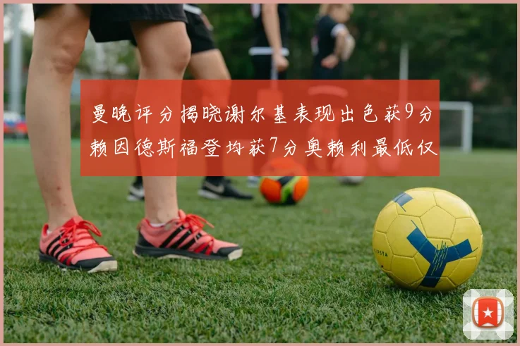 曼晚评分揭晓谢尔基表现出色获9分赖因德斯福登均获7分奥赖利最低仅5分