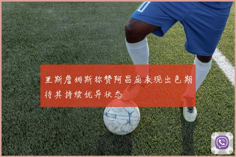 里斯詹姆斯称赞阿昌庞表现出色期待其持续优异状态