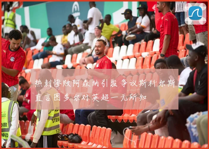 热刺惨败阿森纳引发争议斯科尔斯直言图多尔对英超一无所知