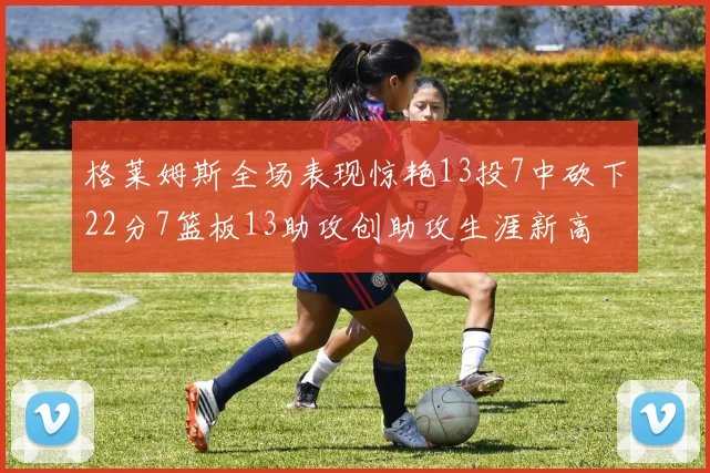 格莱姆斯全场表现惊艳13投7中砍下22分7篮板13助攻创助攻生涯新高