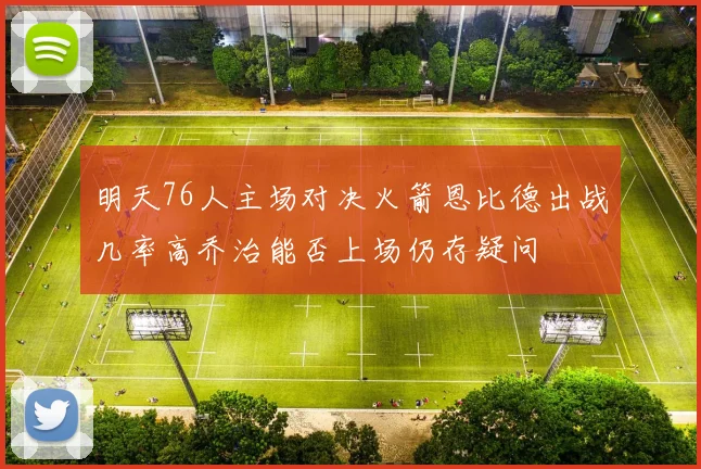 明天76人主场对决火箭恩比德出战几率高乔治能否上场仍存疑问