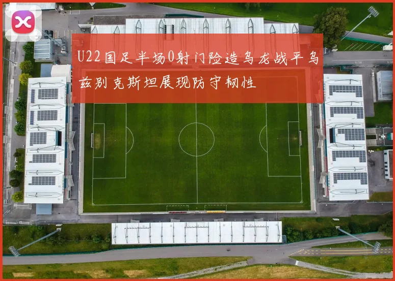 U22国足半场0射门险造乌龙战平乌兹别克斯坦展现防守韧性