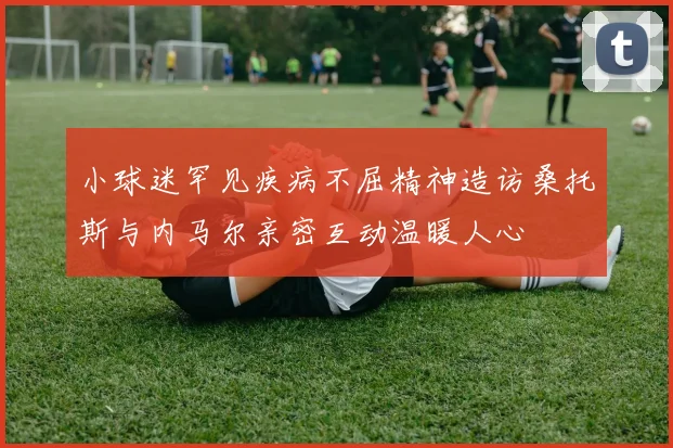 小球迷罕见疾病不屈精神造访桑托斯与内马尔亲密互动温暖人心