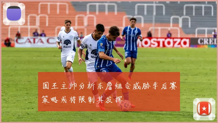 国王主帅分析东詹组合威胁季后赛策略或将限制其发挥