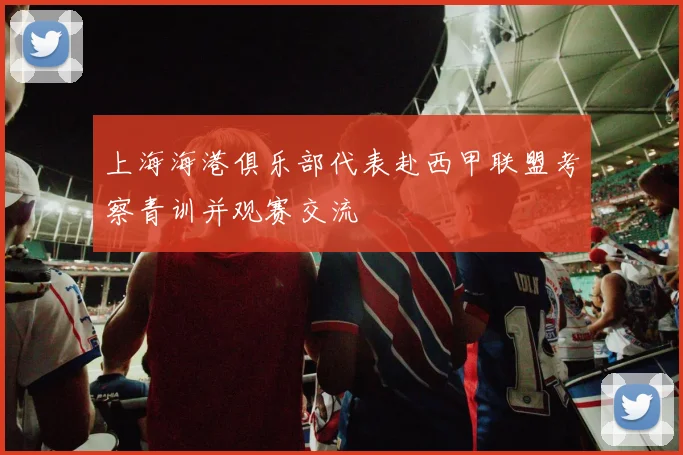 上海海港俱乐部代表赴西甲联盟考察青训并观赛交流