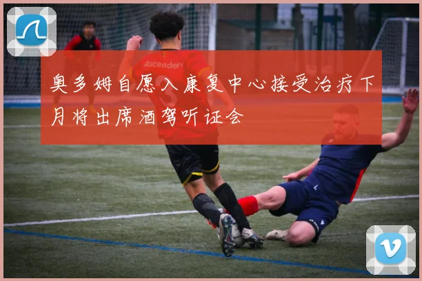 奥多姆自愿入康复中心接受治疗下月将出席酒驾听证会