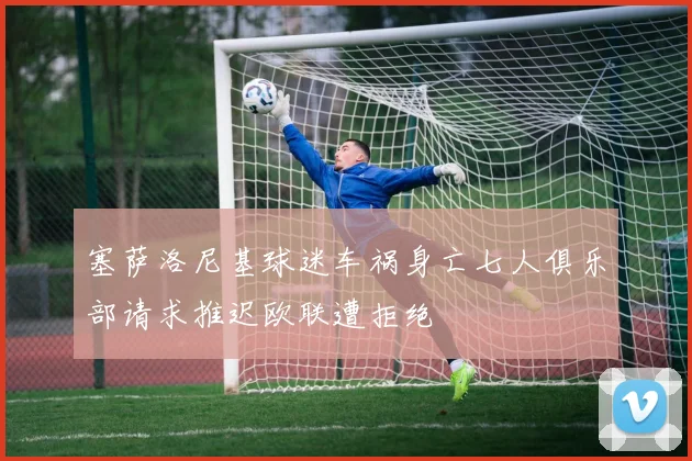 塞萨洛尼基球迷车祸身亡七人俱乐部请求推迟欧联遭拒绝