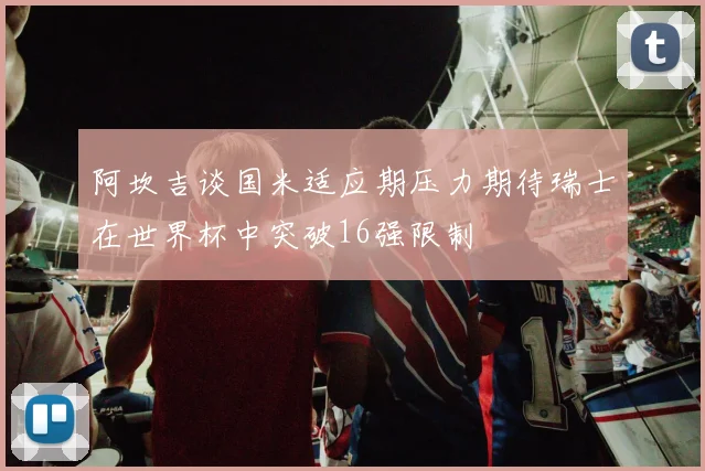 阿坎吉谈国米适应期压力期待瑞士在世界杯中突破16强限制