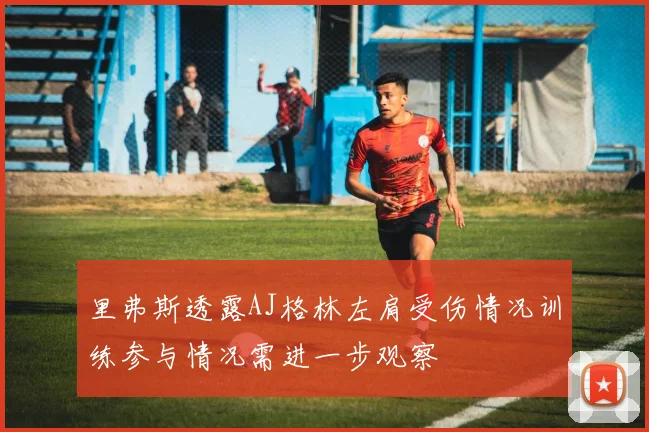 里弗斯透露AJ格林左肩受伤情况训练参与情况需进一步观察