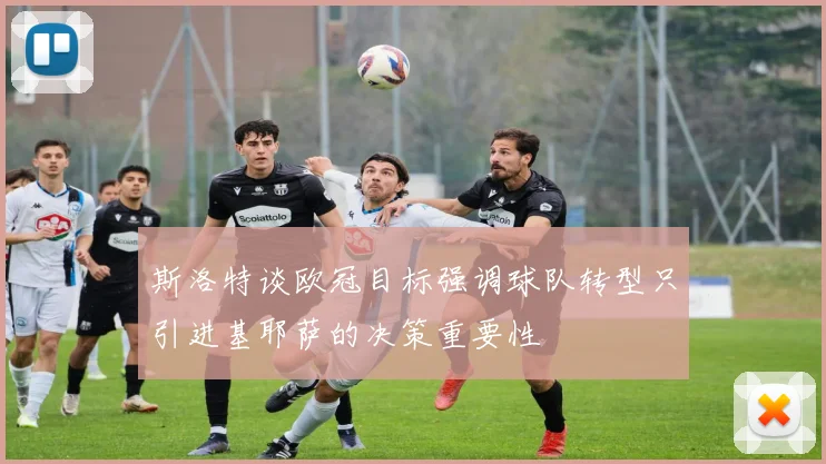 斯洛特谈欧冠目标强调球队转型只引进基耶萨的决策重要性