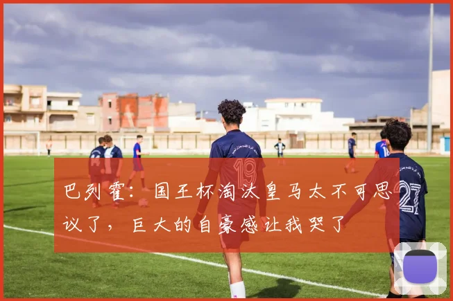 巴列霍：国王杯淘汰皇马太不可思议了，巨大的自豪感让我哭了