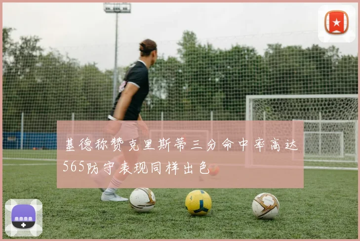 基德称赞克里斯蒂三分命中率高达565防守表现同样出色