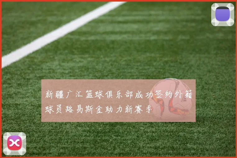 新疆广汇篮球俱乐部成功签约外籍球员路易斯金助力新赛季