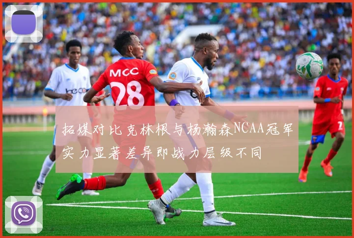 拓媒对比克林根与杨瀚森NCAA冠军实力显著差异即战力层级不同