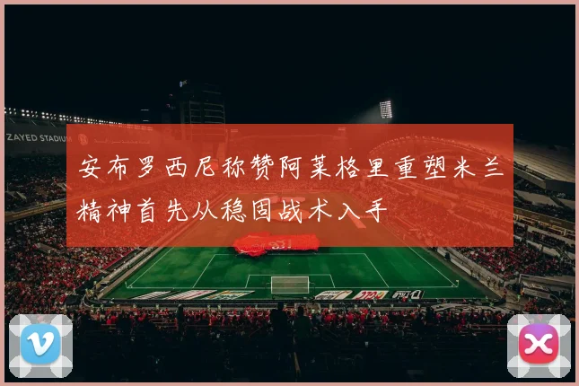 安布罗西尼称赞阿莱格里重塑米兰精神首先从稳固战术入手