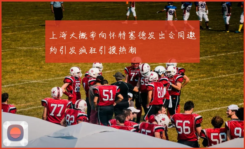 上海大概率向怀特塞德发出合同邀约引发疯狂引援热潮