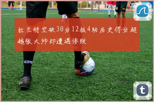杜兰特空砍30分12板4助历史得分超越张大帅却遭遇惨败