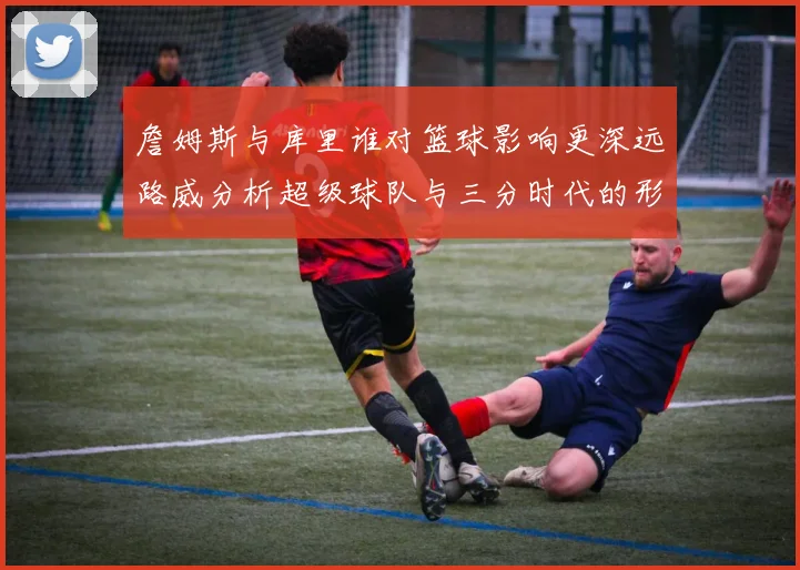 詹姆斯与库里谁对篮球影响更深远路威分析超级球队与三分时代的形成