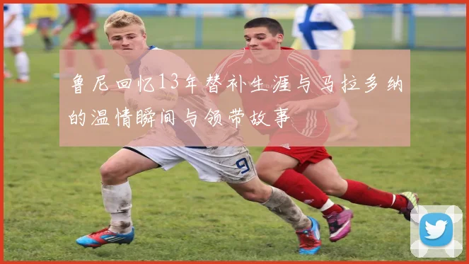 鲁尼回忆13年替补生涯与马拉多纳的温情瞬间与领带故事