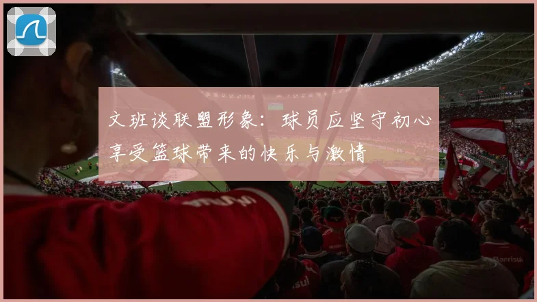 文班谈联盟形象：球员应坚守初心享受篮球带来的快乐与激情