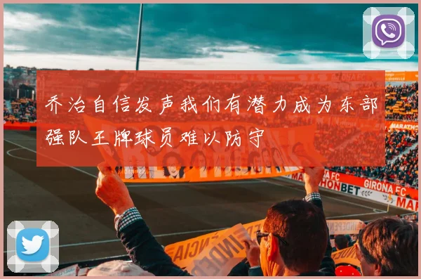 乔治自信发声我们有潜力成为东部强队王牌球员难以防守