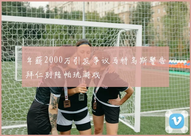 年薪2000万引发争议马特乌斯警告拜仁别陪帕玩游戏