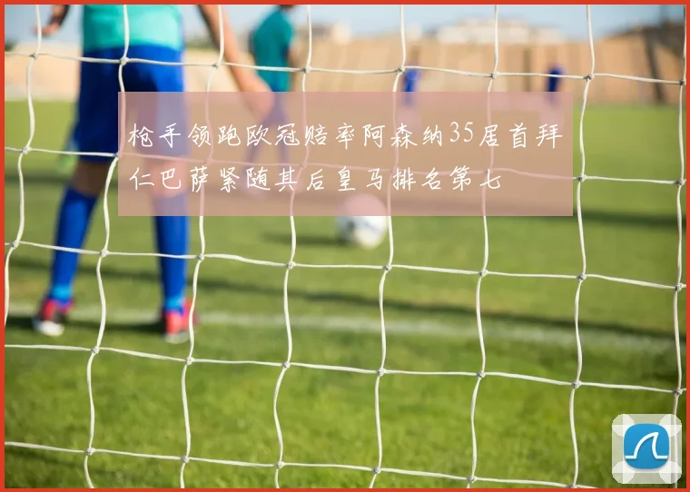 枪手领跑欧冠赔率阿森纳35居首拜仁巴萨紧随其后皇马排名第七
