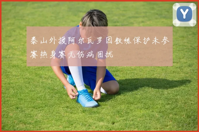 泰山外援阿尔瓦罗因教练保护未参赛热身赛无伤病困扰