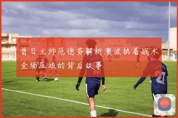 昔日主帅范德芬解析澳波执着战术全场压迫的背后故事