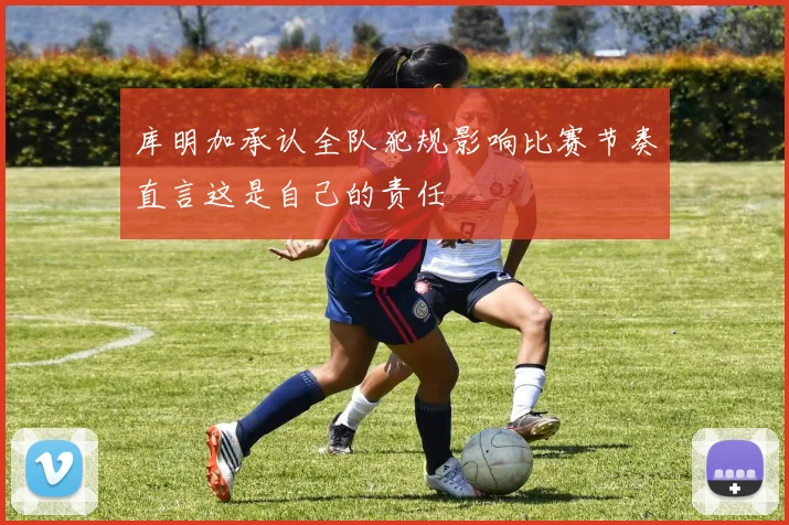 库明加承认全队犯规影响比赛节奏直言这是自己的责任