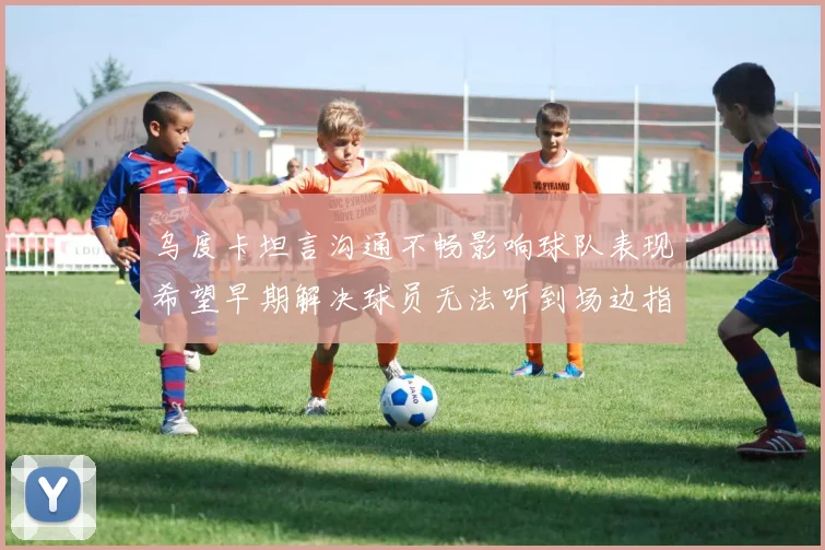 乌度卡坦言沟通不畅影响球队表现希望早期解决球员无法听到场边指令