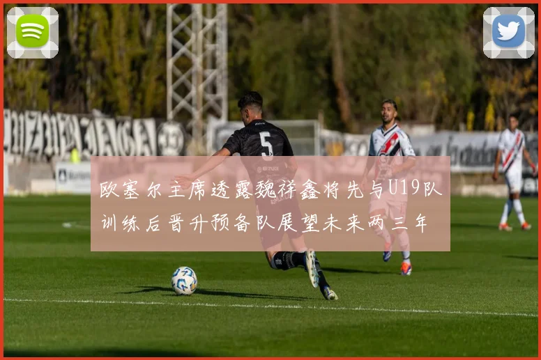 欧塞尔主席透露魏祥鑫将先与U19队训练后晋升预备队展望未来两三年进入一线队