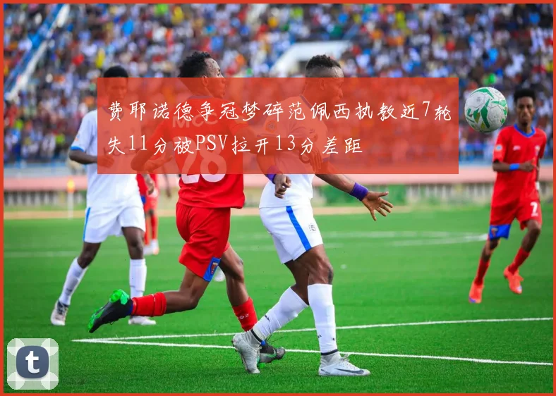费耶诺德争冠梦碎范佩西执教近7轮失11分被PSV拉开13分差距