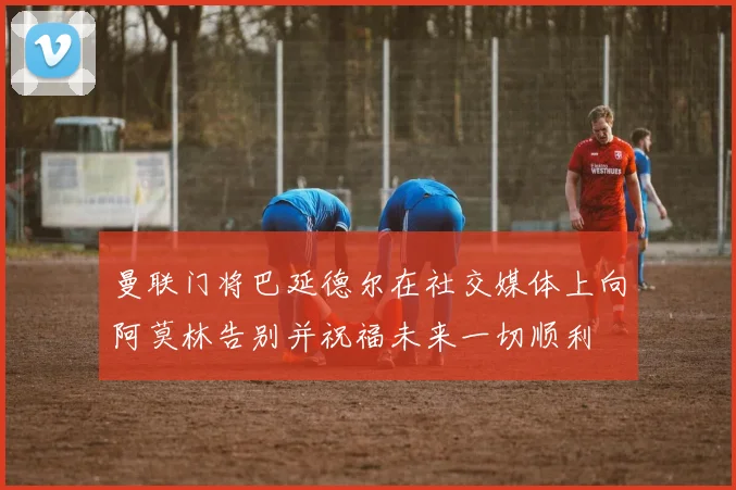 曼联门将巴延德尔在社交媒体上向阿莫林告别并祝福未来一切顺利