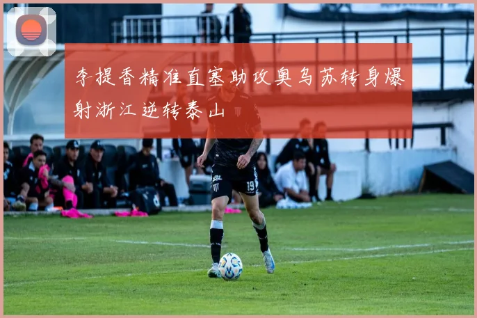 李提香精准直塞助攻奥乌苏转身爆射浙江逆转泰山