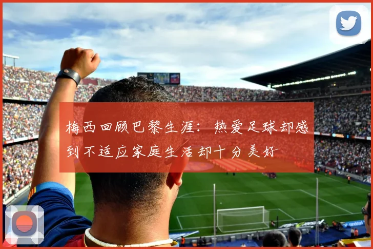 梅西回顾巴黎生涯：热爱足球却感到不适应家庭生活却十分美好