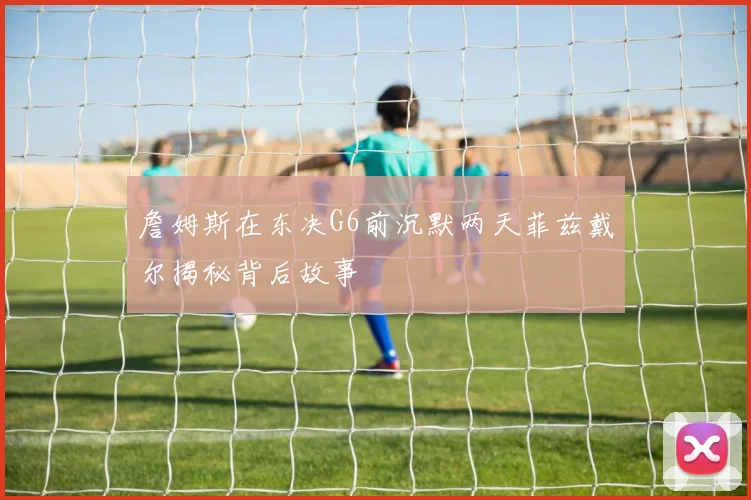 詹姆斯在东决G6前沉默两天菲兹戴尔揭秘背后故事