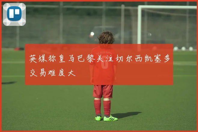 英媒称皇马巴黎关注切尔西凯塞多交易难度大