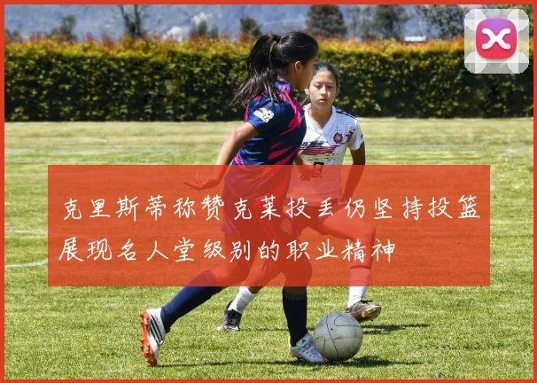 克里斯蒂称赞克莱投丢仍坚持投篮展现名人堂级别的职业精神