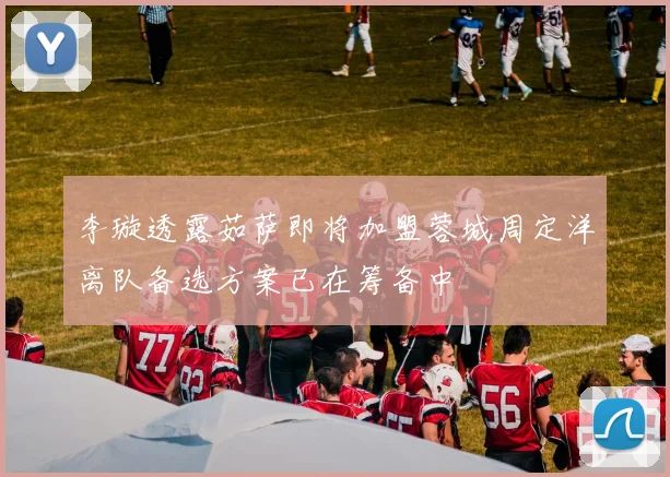 李璇透露茹萨即将加盟蓉城周定洋离队备选方案已在筹备中