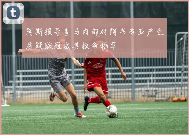 阿斯报导皇马内部对阿韦洛亚产生质疑欧冠成其救命稻草
