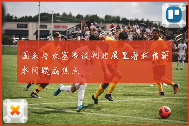 国米与坎塞洛谈判进展显著租借薪水问题成焦点