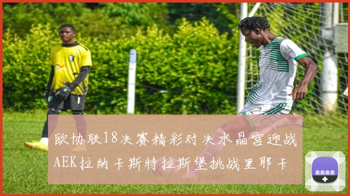 欧协联18决赛精彩对决水晶宫迎战AEK拉纳卡斯特拉斯堡挑战里耶卡