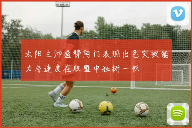 太阳主帅盛赞阿门表现出色突破能力与速度在联盟中独树一帜