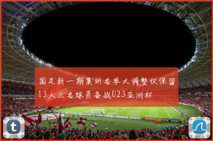 国足新一期集训名单大调整仅保留13人三名球员备战U23亚洲杯