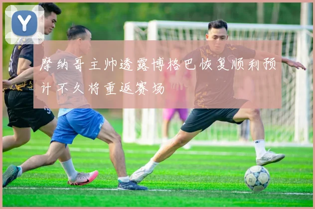 摩纳哥主帅透露博格巴恢复顺利预计不久将重返赛场