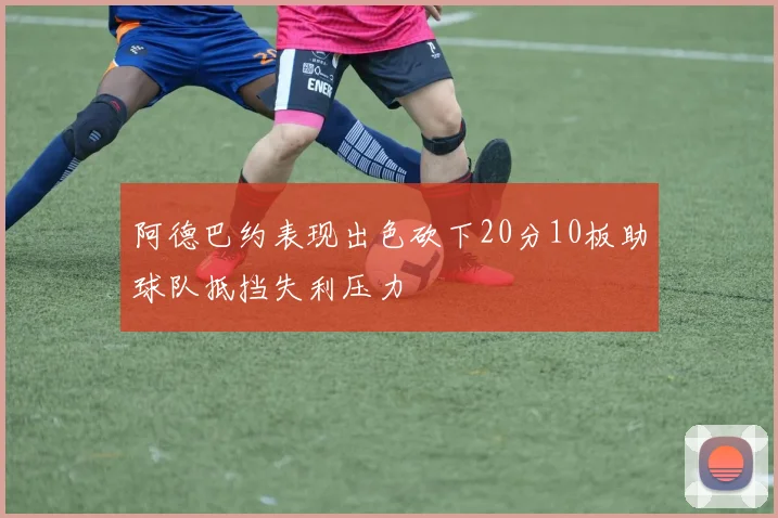 阿德巴约表现出色砍下20分10板助球队抵挡失利压力