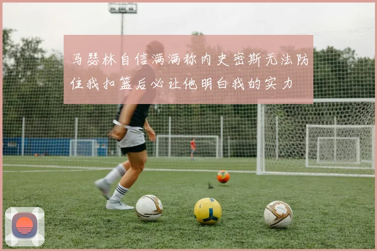 马瑟林自信满满称内史密斯无法防住我扣篮后必让他明白我的实力