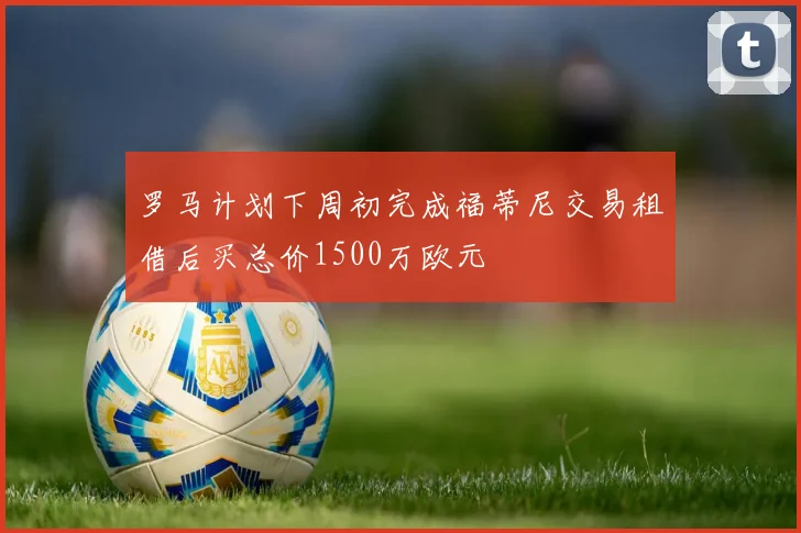 罗马计划下周初完成福蒂尼交易租借后买总价1500万欧元